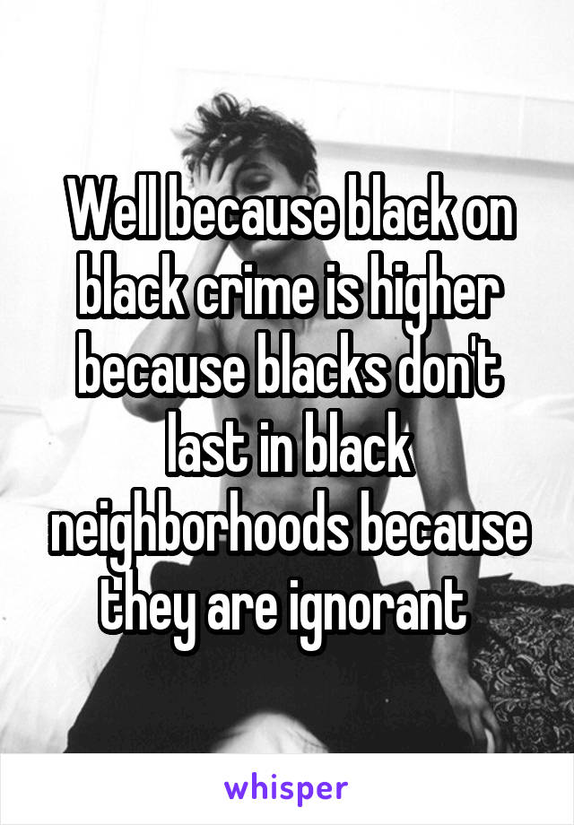Well because black on black crime is higher because blacks don't last in black neighborhoods because they are ignorant 
