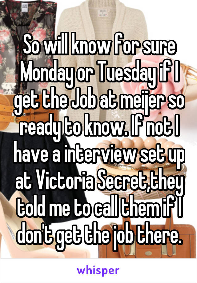 So will know for sure Monday or Tuesday if I get the Job at meijer so ready to know. If not I have a interview set up at Victoria Secret,they told me to call them if I don't get the job there.