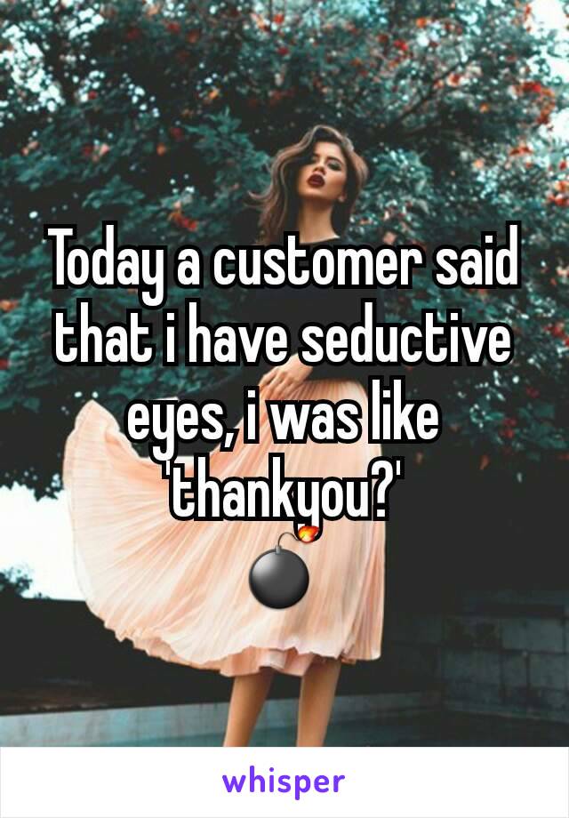 Today a customer said that i have seductive eyes, i was like 'thankyou?'
💣