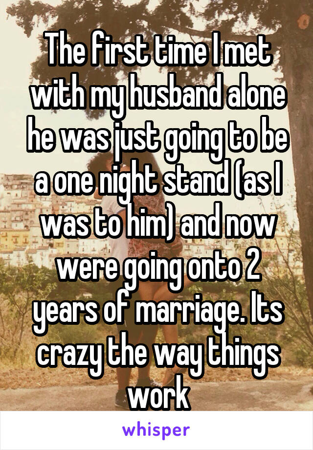 The first time I met with my husband alone he was just going to be a one night stand (as I was to him) and now were going onto 2 years of marriage. Its crazy the way things work