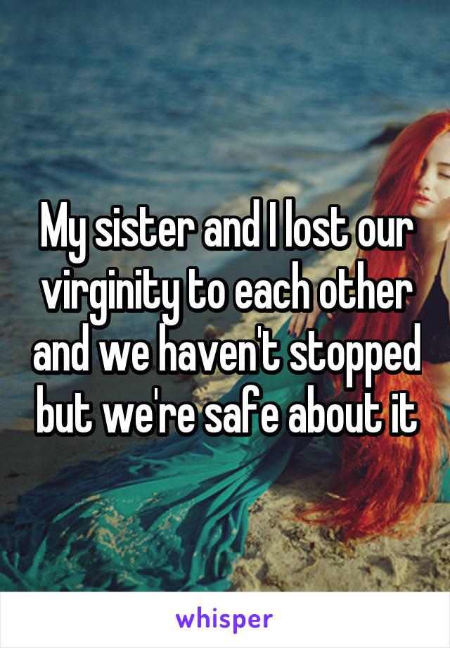 My sister and I lost our virginity to each other and we haven't stopped but we're safe about it