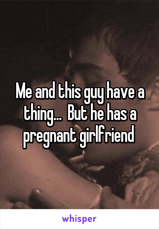 Me and this guy have a thing...  But he has a pregnant girlfriend 