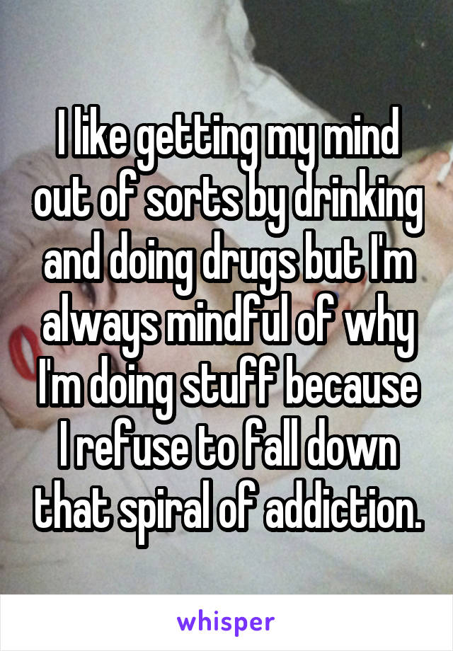 I like getting my mind out of sorts by drinking and doing drugs but I'm always mindful of why I'm doing stuff because I refuse to fall down that spiral of addiction.