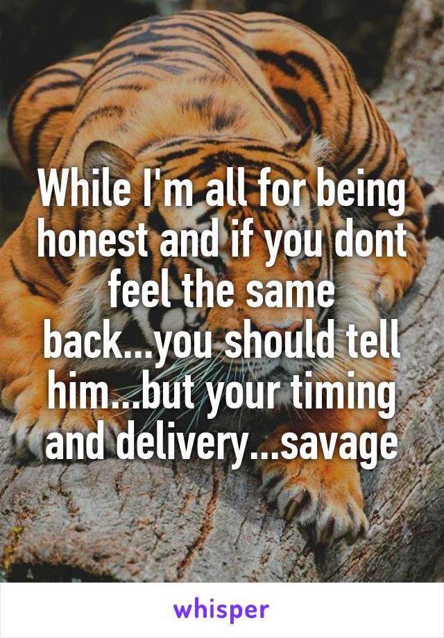 While I'm all for being honest and if you dont feel the same back...you should tell him...but your timing and delivery...savage