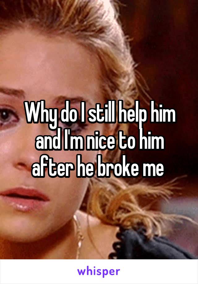 Why do I still help him and I'm nice to him after he broke me 