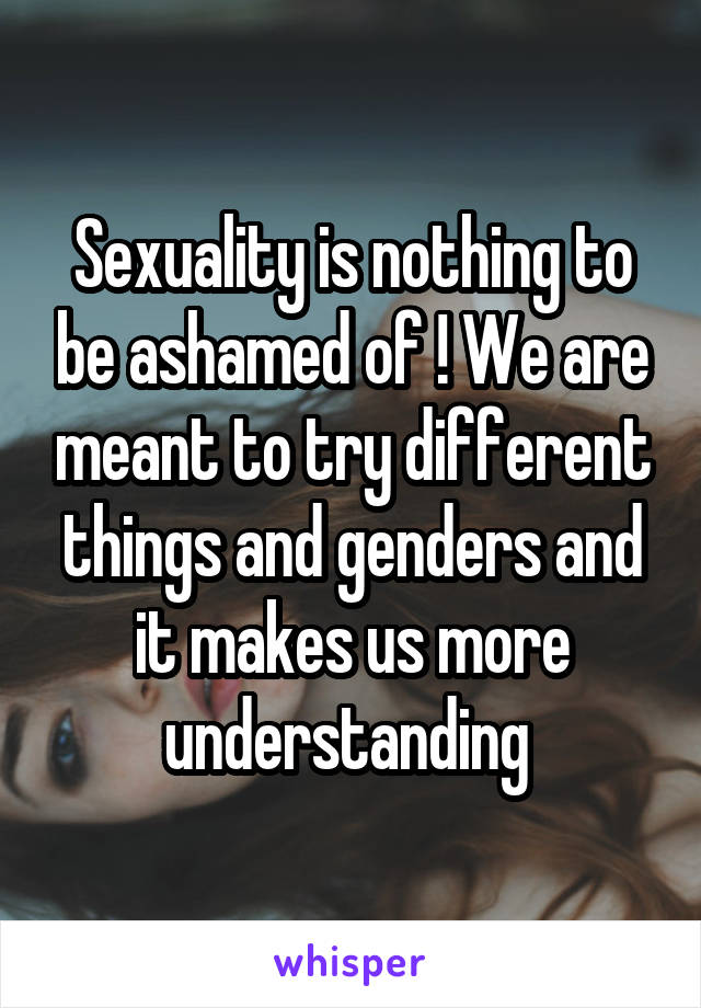 Sexuality is nothing to be ashamed of ! We are meant to try different things and genders and it makes us more understanding 