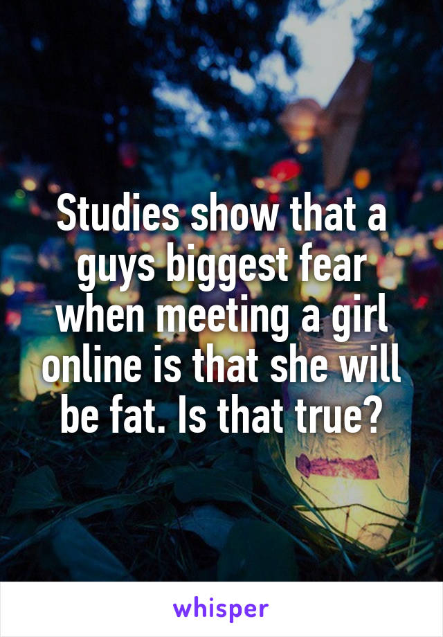 Studies show that a guys biggest fear when meeting a girl online is that she will be fat. Is that true?