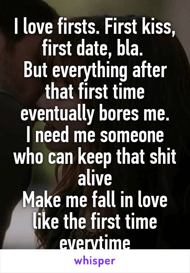I love firsts. First kiss, first date, bla. 
But everything after that first time eventually bores me.
I need me someone who can keep that shit alive
Make me fall in love like the first time everytime