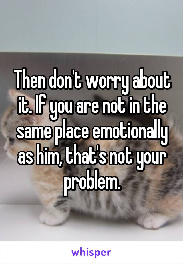 Then don't worry about it. If you are not in the same place emotionally as him, that's not your problem.