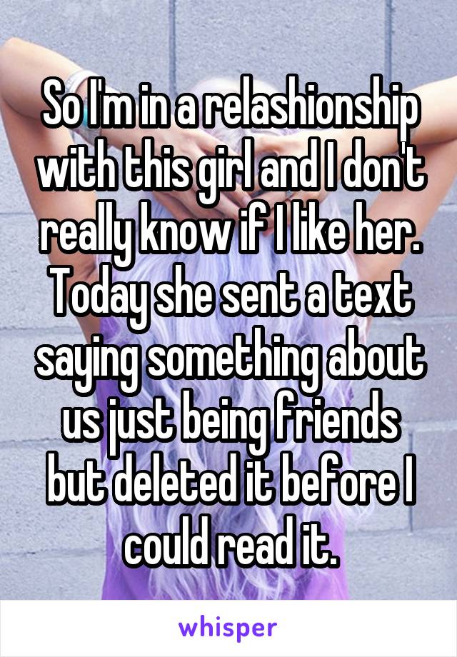 So I'm in a relashionship with this girl and I don't really know if I like her. Today she sent a text saying something about us just being friends but deleted it before I could read it.