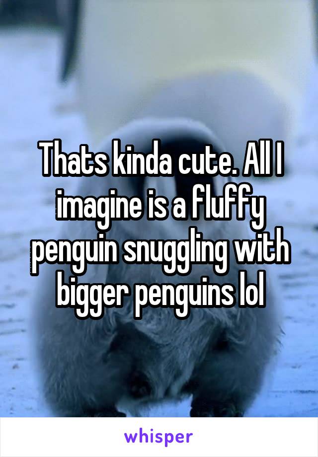 Thats kinda cute. All I imagine is a fluffy penguin snuggling with bigger penguins lol