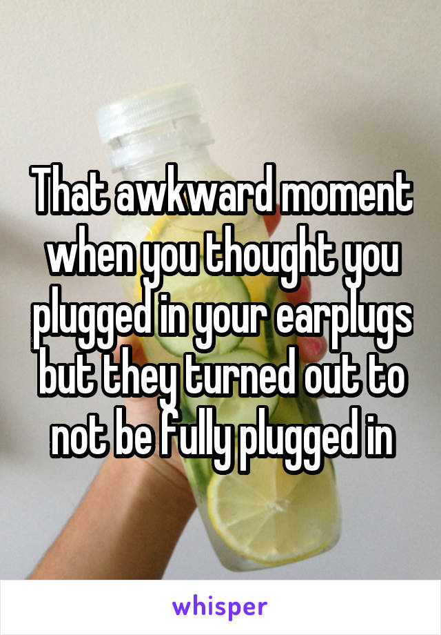 That awkward moment when you thought you plugged in your earplugs but they turned out to not be fully plugged in