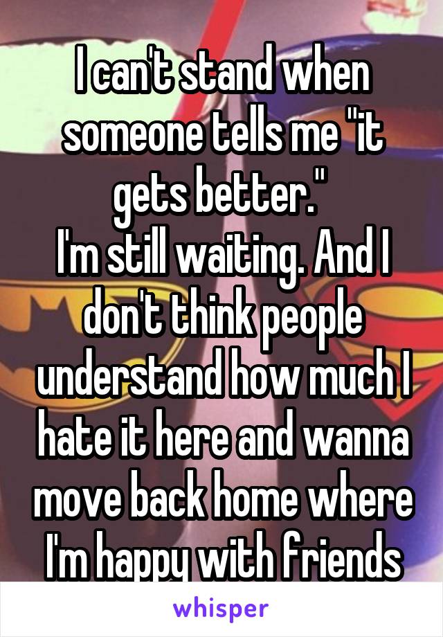 I can't stand when someone tells me "it gets better." 
I'm still waiting. And I don't think people understand how much I hate it here and wanna move back home where I'm happy with friends