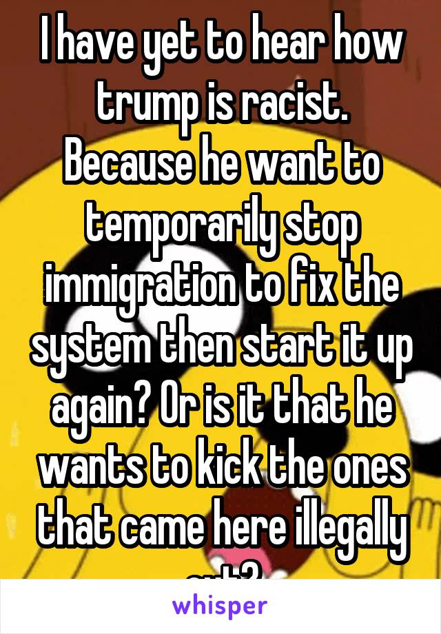 I have yet to hear how trump is racist.
Because he want to temporarily stop immigration to fix the system then start it up again? Or is it that he wants to kick the ones that came here illegally out?
