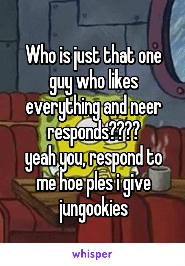 Who is just that one guy who likes everything and neer responds????
yeah you, respond to me hoe ples i give jungookies