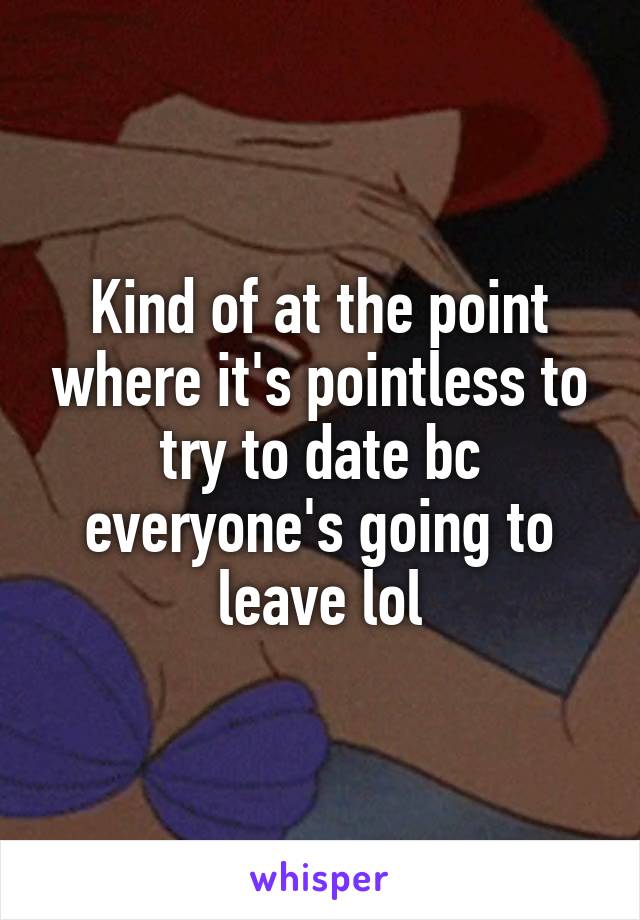 Kind of at the point where it's pointless to try to date bc everyone's going to leave lol