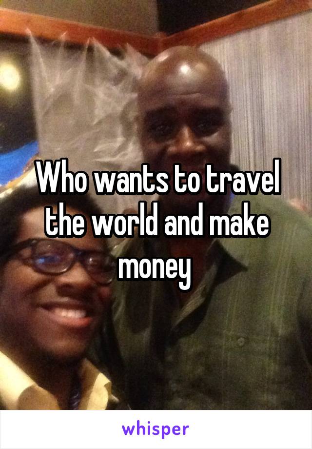 Who wants to travel the world and make money 