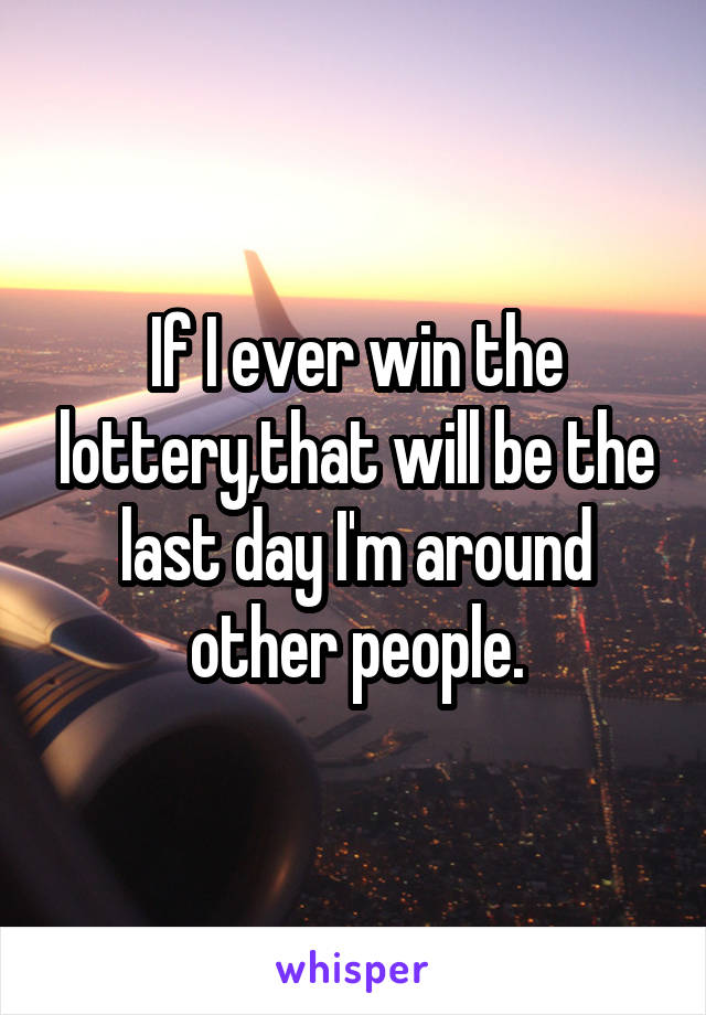 If I ever win the lottery,that will be the last day I'm around other people.