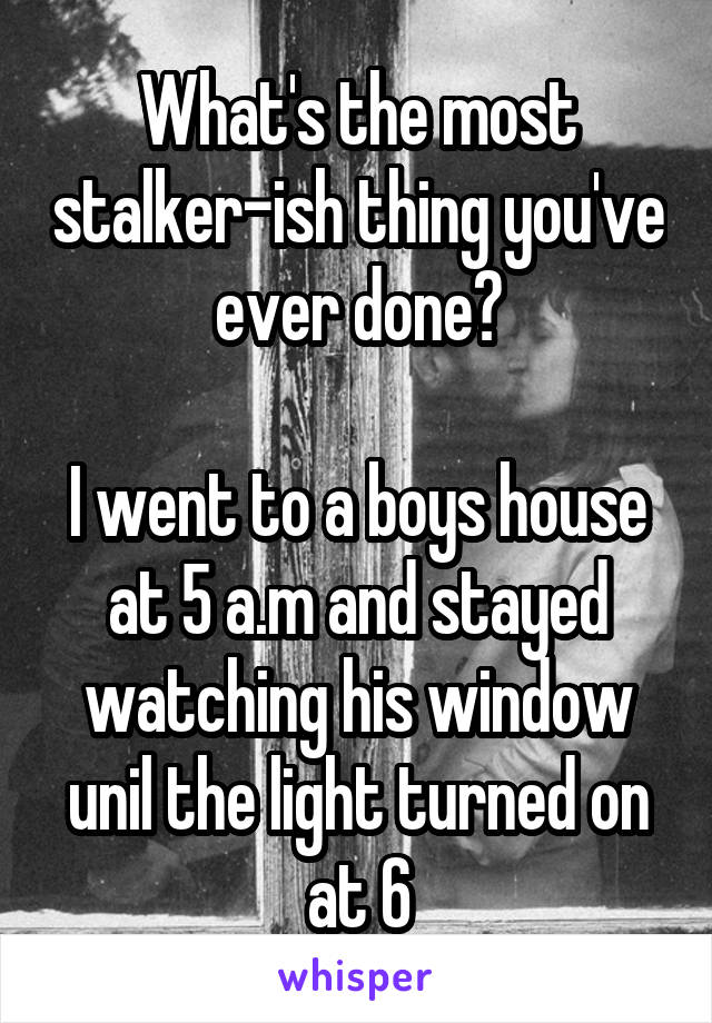 What's the most stalker-ish thing you've ever done?

I went to a boys house at 5 a.m and stayed watching his window unil the light turned on at 6