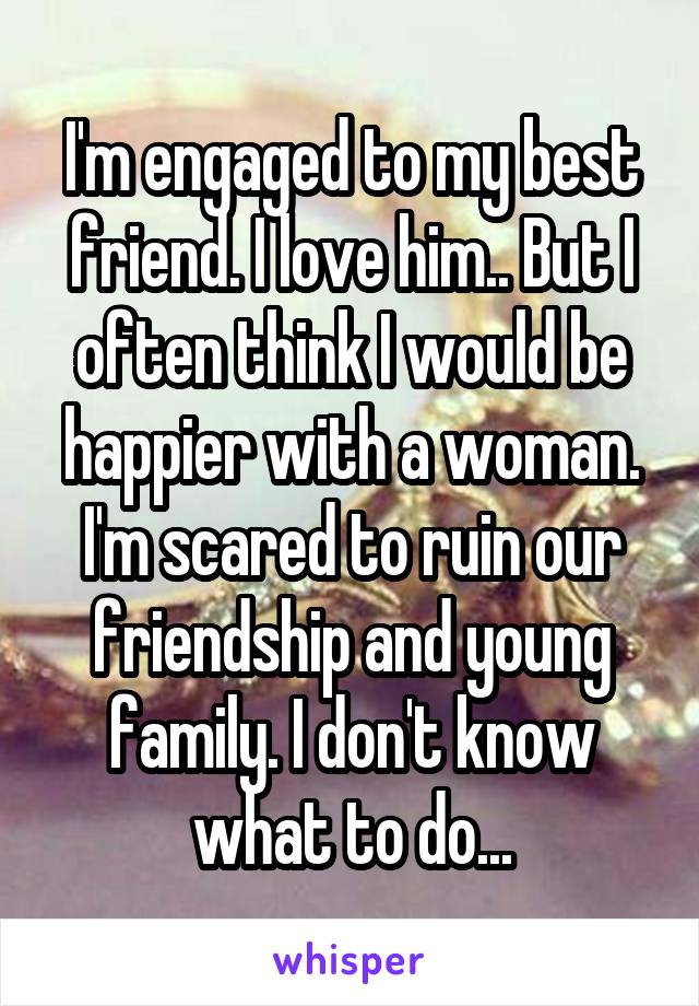 I'm engaged to my best friend. I love him.. But I often think I would be happier with a woman. I'm scared to ruin our friendship and young family. I don't know what to do...