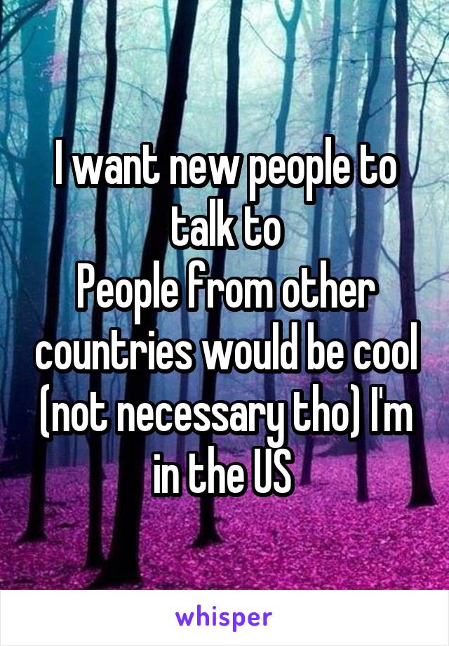 I want new people to talk to
People from other countries would be cool (not necessary tho) I'm in the US 
