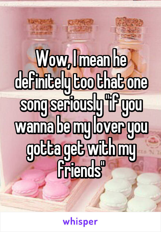 Wow, I mean he definitely too that one song seriously "if you wanna be my lover you gotta get with my friends"