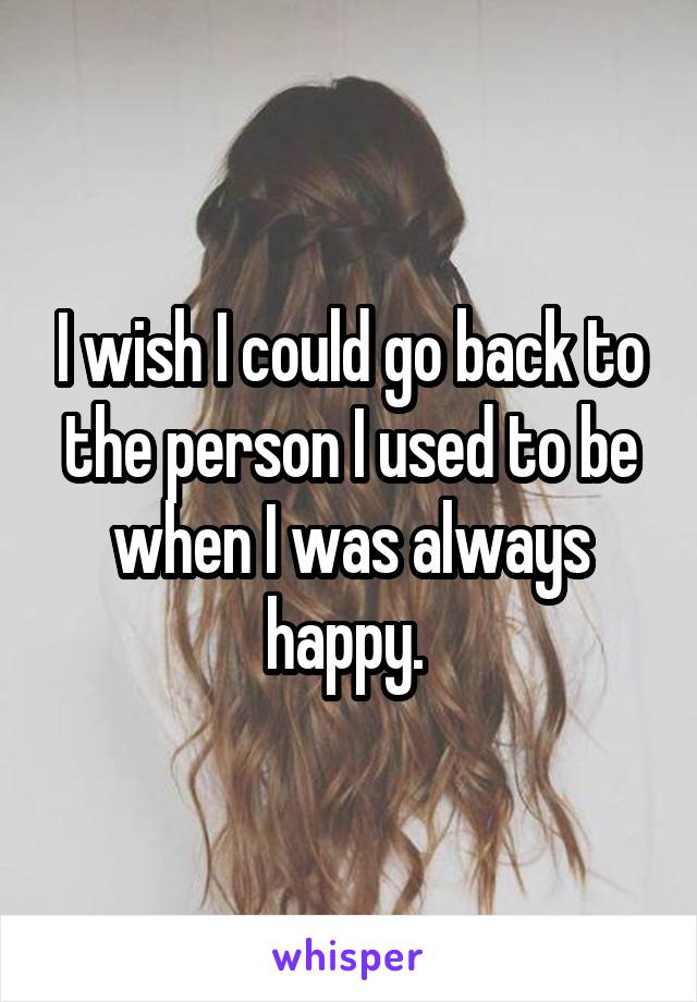 I wish I could go back to the person I used to be when I was always happy. 