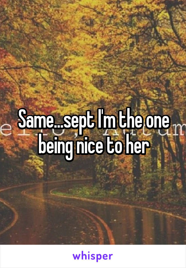 Same...sept I'm the one being nice to her