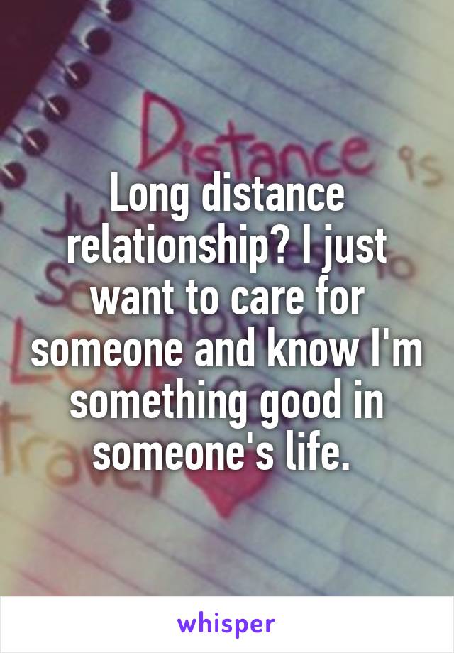 Long distance relationship? I just want to care for someone and know I'm something good in someone's life. 