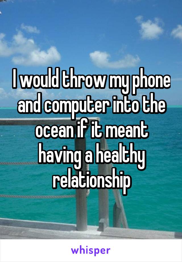 I would throw my phone and computer into the ocean if it meant having a healthy relationship