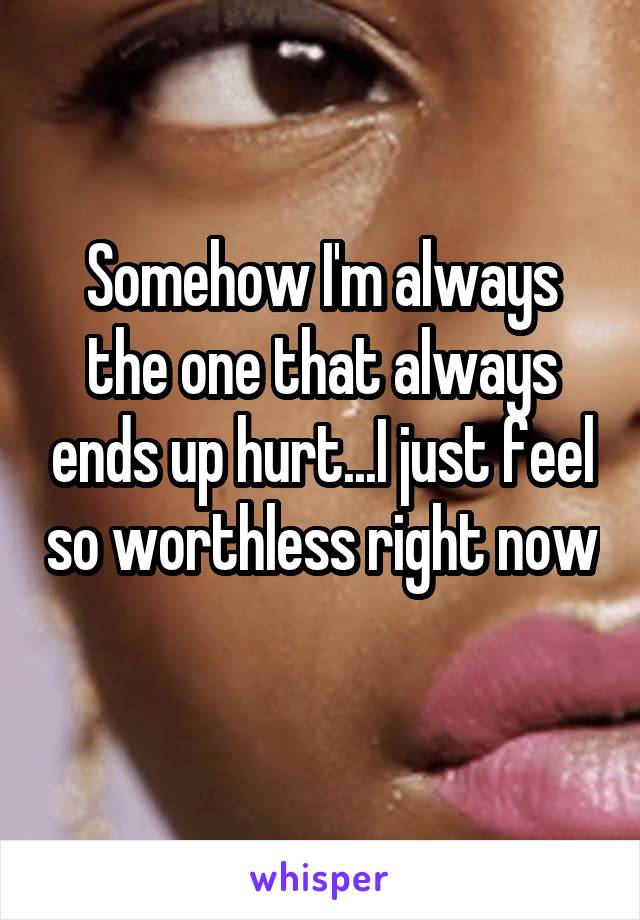 Somehow I'm always the one that always ends up hurt...I just feel so worthless right now 