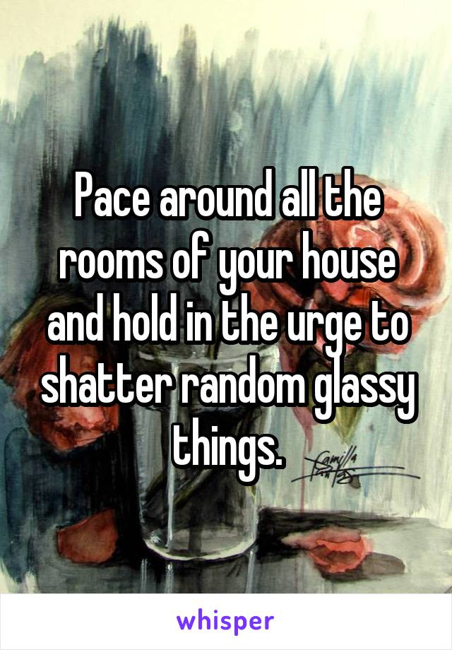 Pace around all the rooms of your house and hold in the urge to shatter random glassy things.