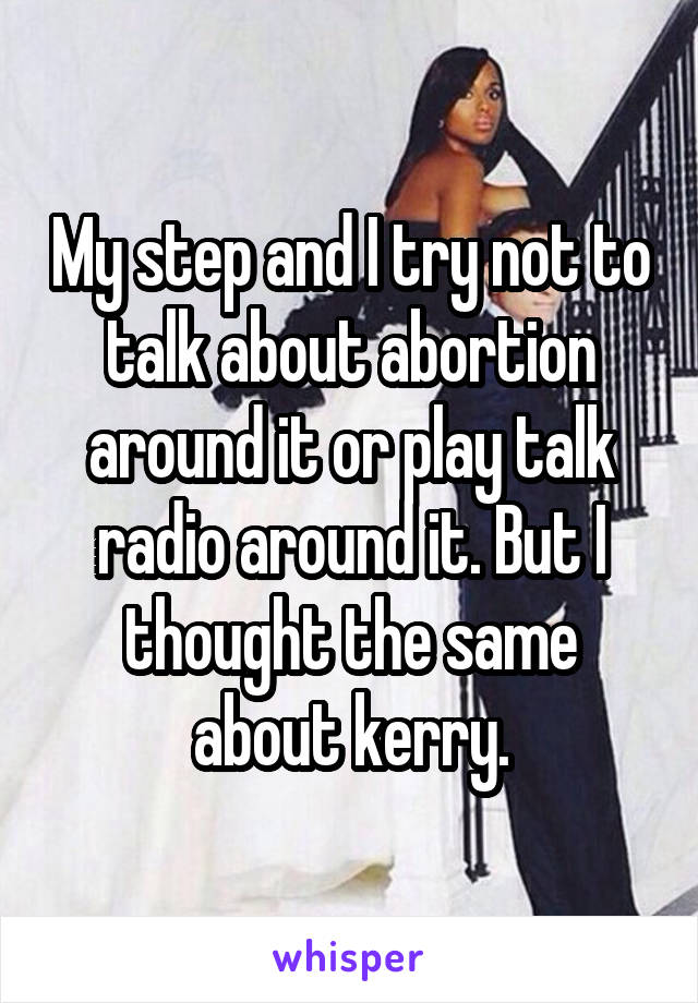 My step and I try not to talk about abortion around it or play talk radio around it. But I thought the same about kerry.