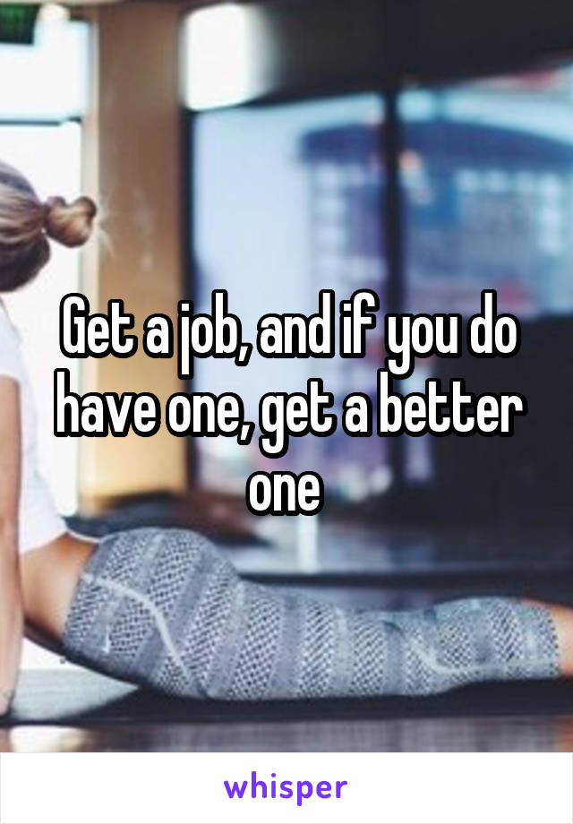 Get a job, and if you do have one, get a better one 