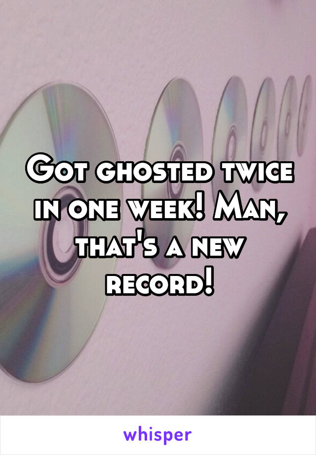 Got ghosted twice in one week! Man, that's a new record!