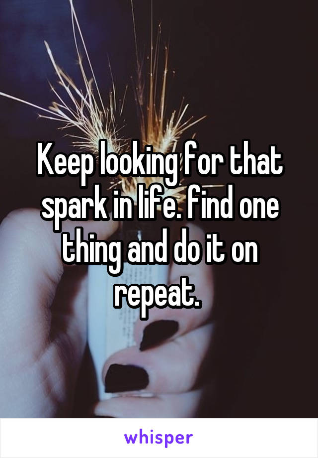 Keep looking for that spark in life. find one thing and do it on repeat. 