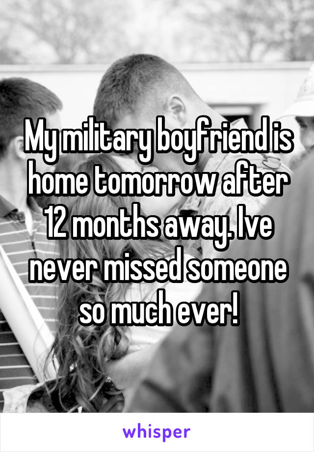 My military boyfriend is home tomorrow after 12 months away. Ive never missed someone so much ever!