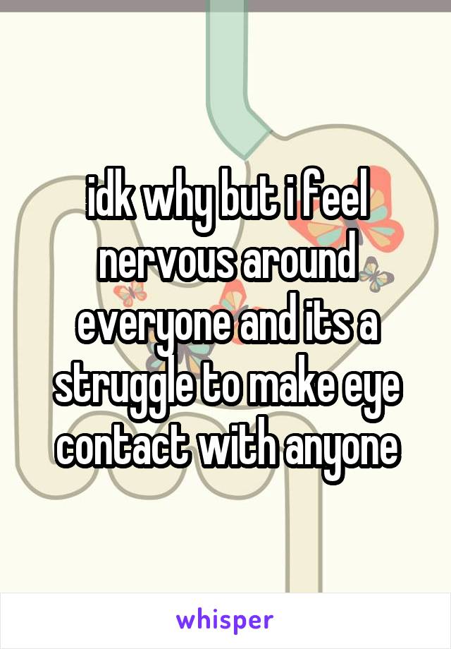 idk why but i feel nervous around everyone and its a struggle to make eye contact with anyone