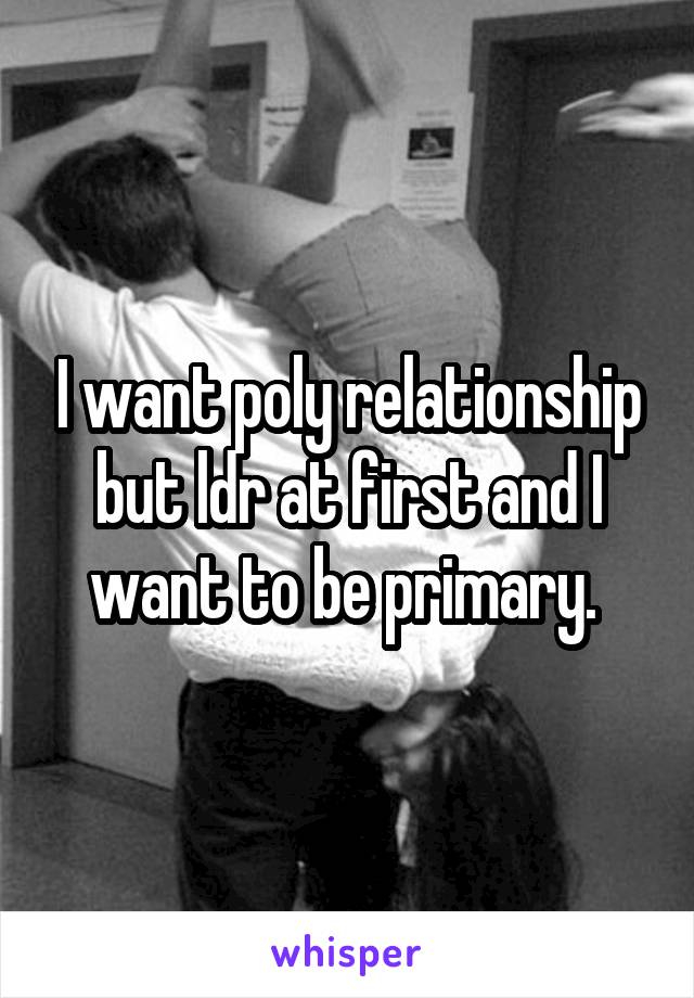I want poly relationship but ldr at first and I want to be primary. 