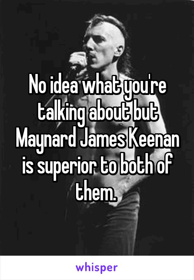 No idea what you're talking about but Maynard James Keenan is superior to both of them. 