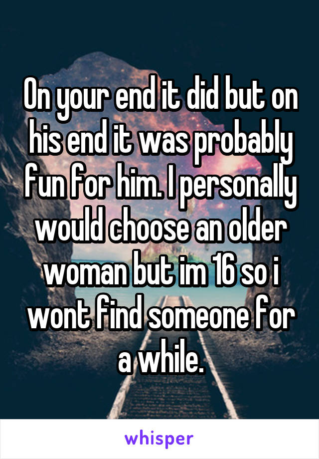 On your end it did but on his end it was probably fun for him. I personally would choose an older woman but im 16 so i wont find someone for a while.