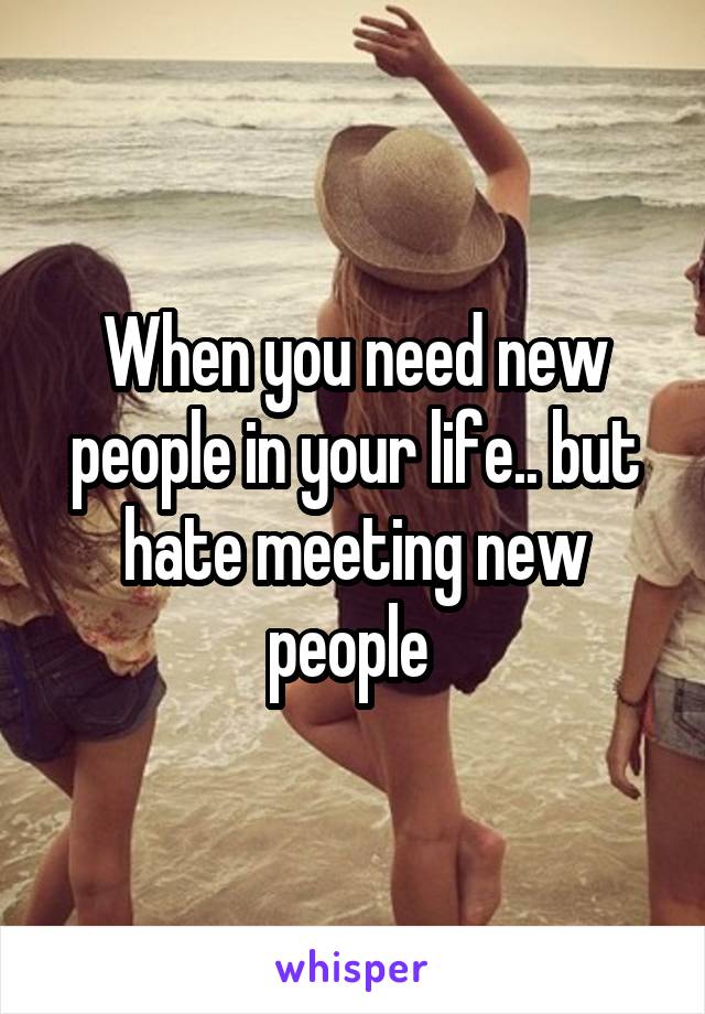 When you need new people in your life.. but hate meeting new people 