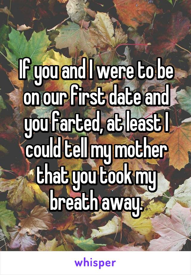 If you and I were to be on our first date and you farted, at least I could tell my mother that you took my breath away.