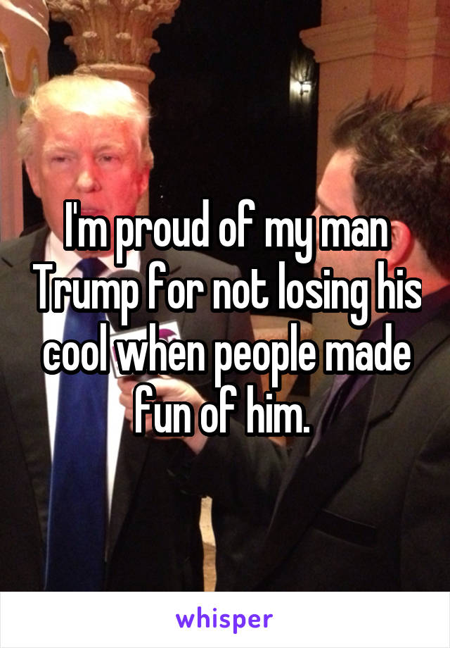 I'm proud of my man Trump for not losing his cool when people made fun of him. 