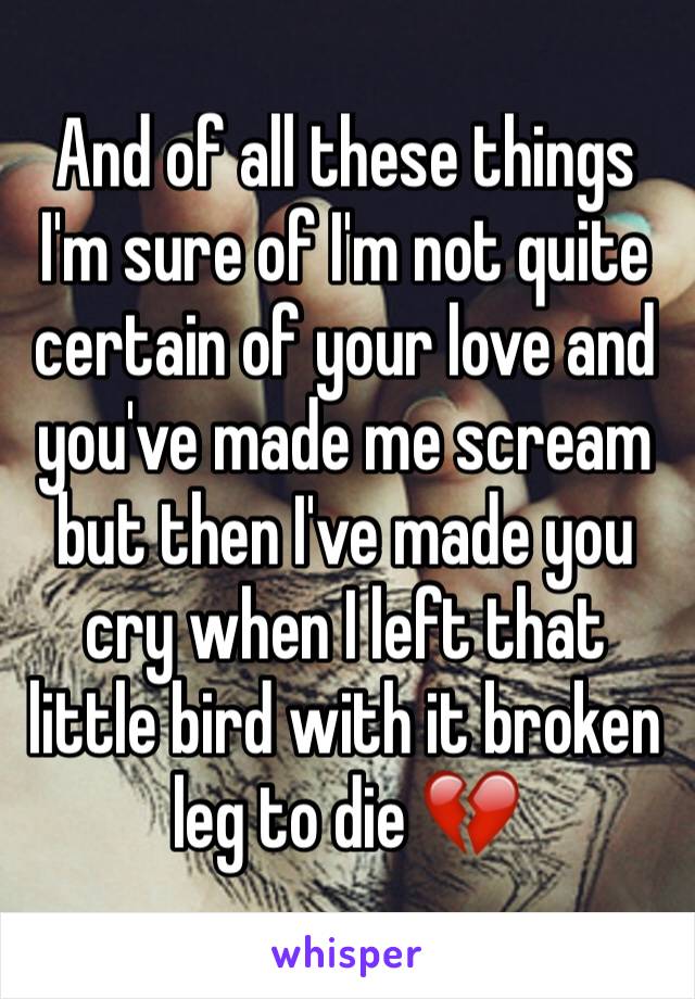 And of all these things I'm sure of I'm not quite certain of your love and you've made me scream but then I've made you cry when I left that little bird with it broken leg to die 💔