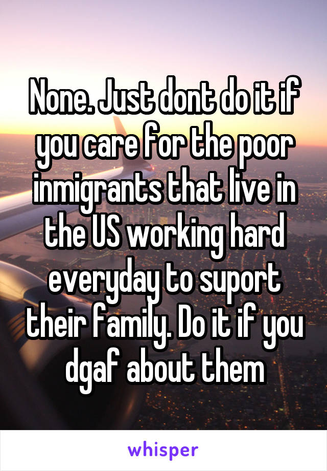 None. Just dont do it if you care for the poor inmigrants that live in the US working hard everyday to suport their family. Do it if you dgaf about them
