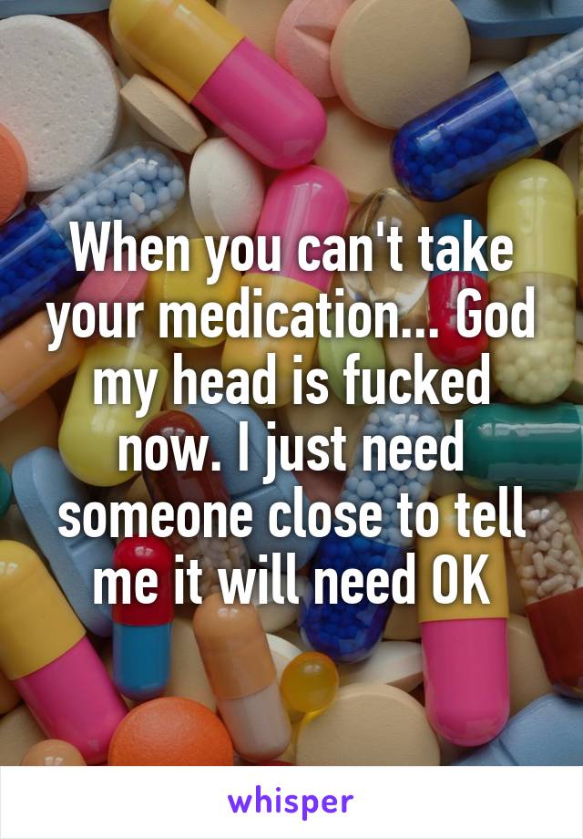 When you can't take your medication... God my head is fucked now. I just need someone close to tell me it will need OK