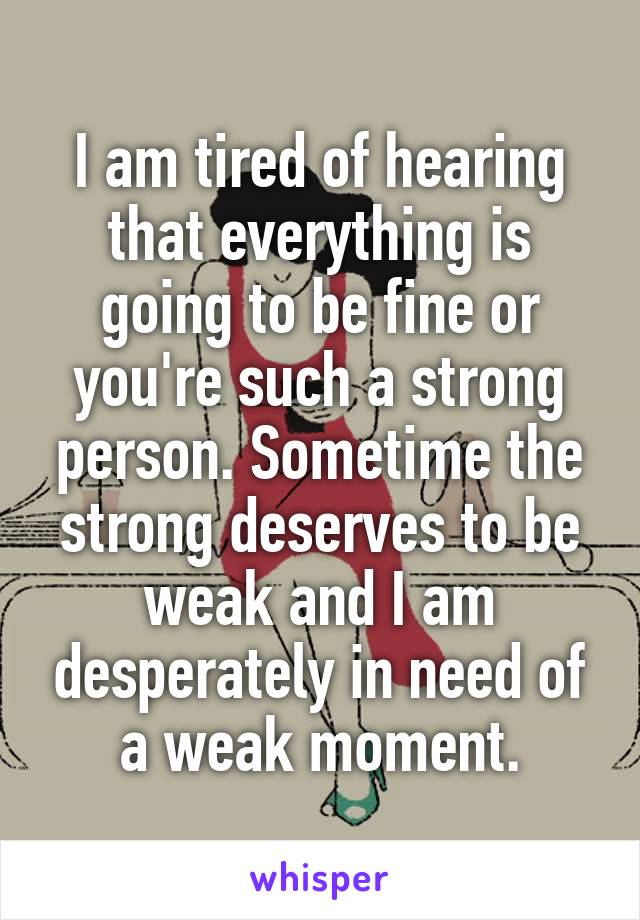 I am tired of hearing that everything is going to be fine or you're such a strong person. Sometime the strong deserves to be weak and I am desperately in need of a weak moment.