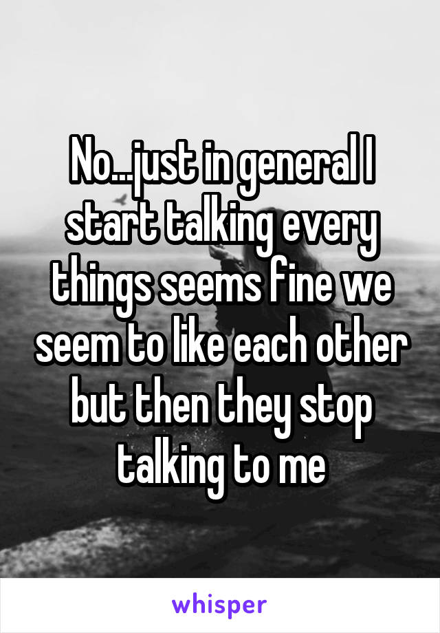 No...just in general I start talking every things seems fine we seem to like each other but then they stop talking to me