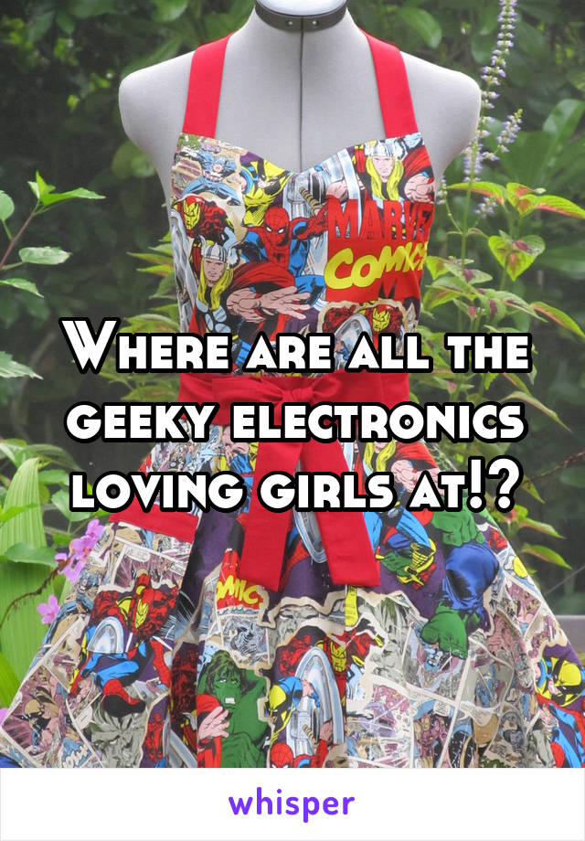 Where are all the geeky electronics loving girls at!?
